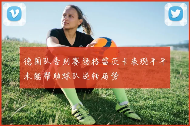 德国队告别赛场格雷茨卡表现平平未能帮助球队逆转局势