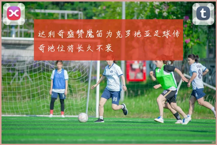 达利奇盛赞魔笛为克罗地亚足球传奇地位将长久不衰
