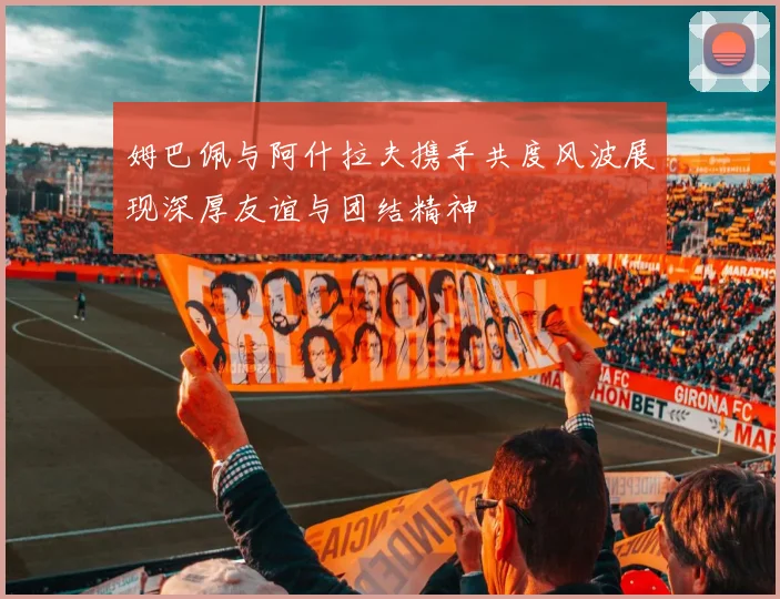 姆巴佩与阿什拉夫携手共度风波展现深厚友谊与团结精神