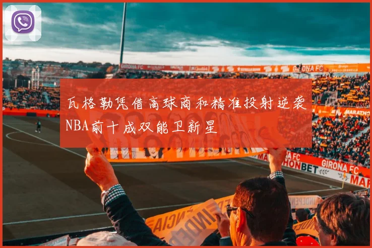 瓦格勒凭借高球商和精准投射逆袭NBA前十成双能卫新星