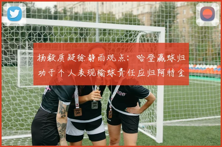 杨毅质疑徐静雨观点：哈登赢球归功于个人表现输球责任应归阿特金森教练