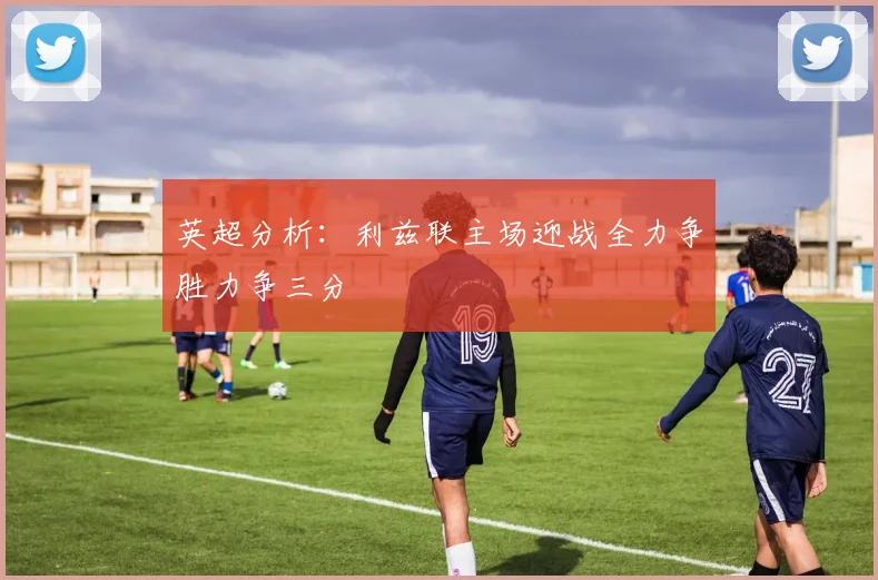 英超分析：利兹联主场迎战全力争胜力争三分