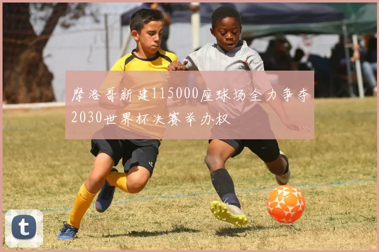 摩洛哥新建115000座球场全力争夺2030世界杯决赛举办权