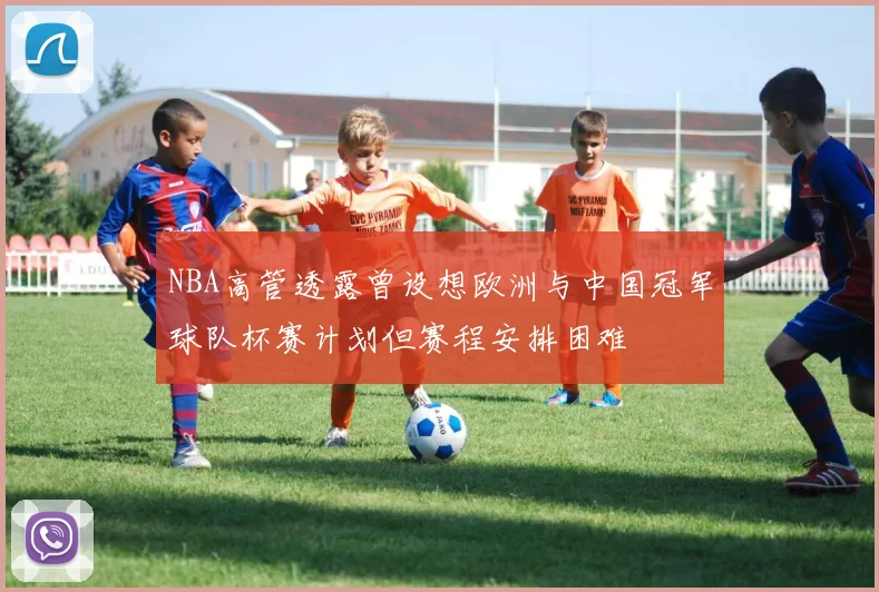 NBA高管透露曾设想欧洲与中国冠军球队杯赛计划但赛程安排困难
