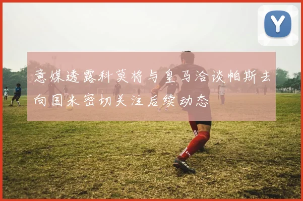 意媒透露科莫将与皇马洽谈帕斯去向国米密切关注后续动态