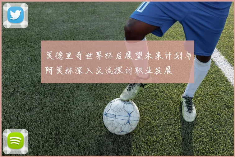 莫德里奇世界杯后展望未来计划与阿莫林深入交流探讨职业发展