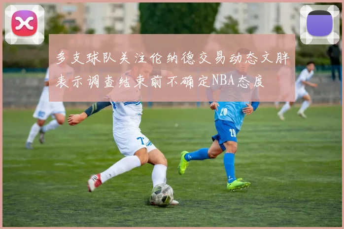 多支球队关注伦纳德交易动态文胖表示调查结束前不确定NBA态度