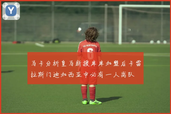 马卡分析皇马新援库库加盟后卡雷拉斯门迪加西亚中必有一人离队