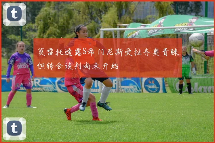 莫雷托透露S希门尼斯受拉齐奥青睐但转会谈判尚未开始