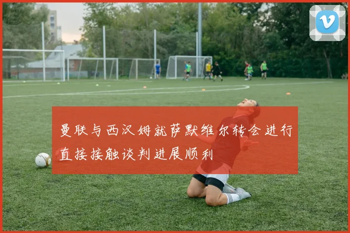 曼联与西汉姆就萨默维尔转会进行直接接触谈判进展顺利