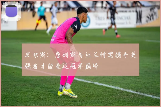 皮尔斯：詹姆斯与杜兰特需携手更强者才能重返冠军巅峰