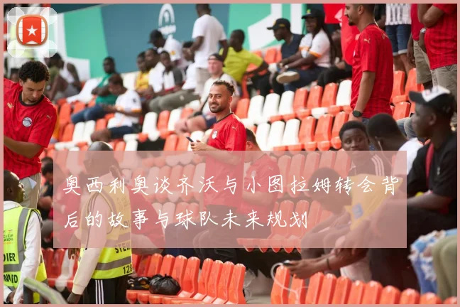 奥西利奥谈齐沃与小图拉姆转会背后的故事与球队未来规划