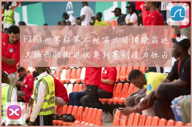 FIFA世界杯第二轮实力榜揭晓翁达夫梅西领衔进攻奥利塞创造力独占鳌头