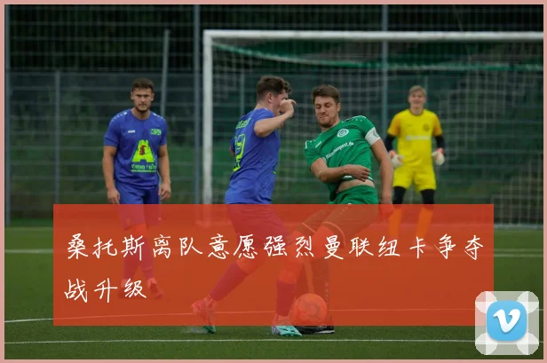 桑托斯离队意愿强烈曼联纽卡争夺战升级