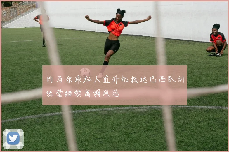 内马尔乘私人直升机抵达巴西队训练营继续高调风范