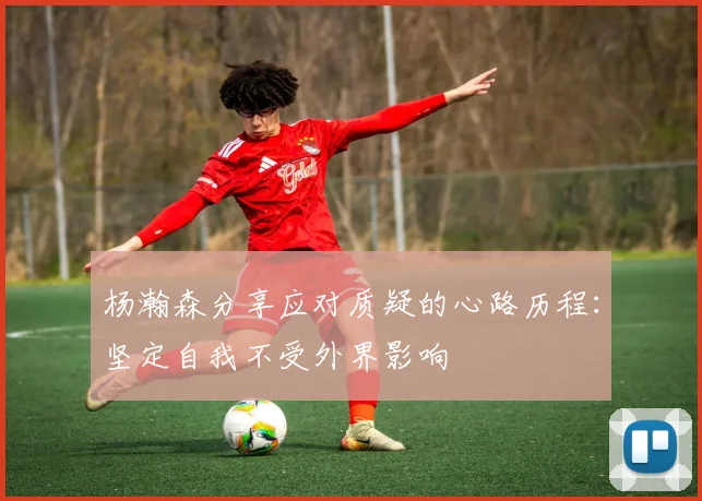 杨瀚森分享应对质疑的心路历程：坚定自我不受外界影响