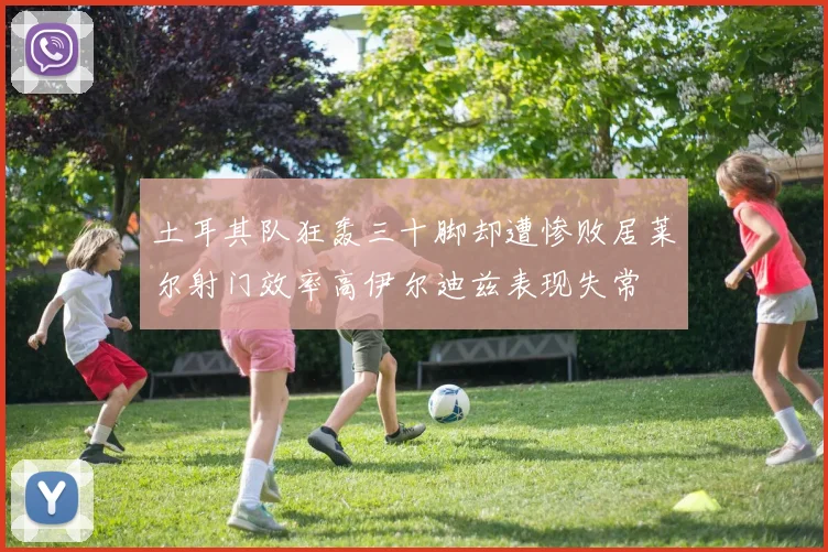 土耳其队狂轰三十脚却遭惨败居莱尔射门效率高伊尔迪兹表现失常