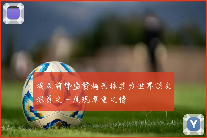 埃及前锋盛赞梅西称其为世界顶尖球员之一展现尊重之情
