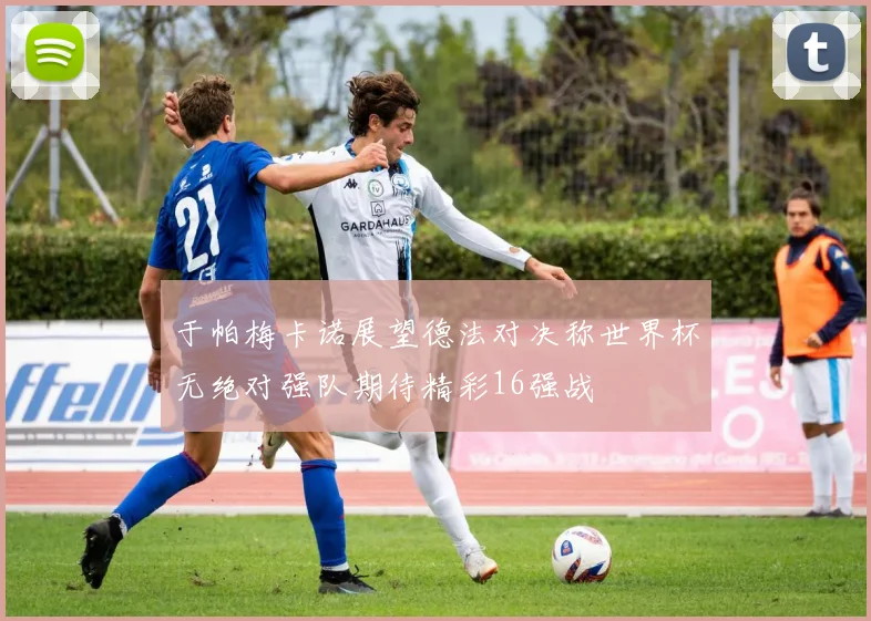 于帕梅卡诺展望德法对决称世界杯无绝对强队期待精彩16强战