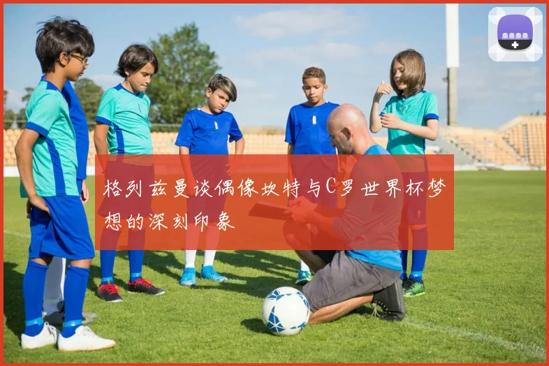格列兹曼谈偶像坎特与C罗世界杯梦想的深刻印象