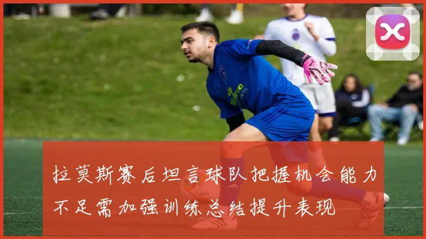拉莫斯赛后坦言球队把握机会能力不足需加强训练总结提升表现
